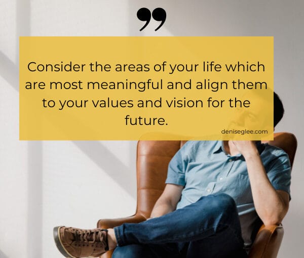 Consider the areas of your life which are most meaningful and align them to your values and vision for the future