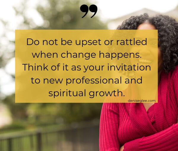 Do not be upset or rattled when change happens. Think of it as your invitation to new professional and spiritual growth.