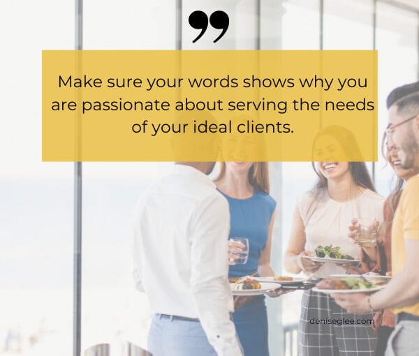make sure your words shows why you are passionate about serving the needs of your ideal clients. 