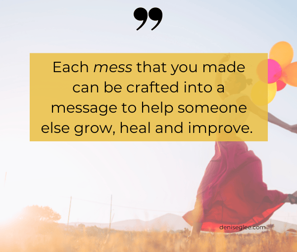 Each mess that you made can be crafted into a message to help someone else grow, heal and improve.
