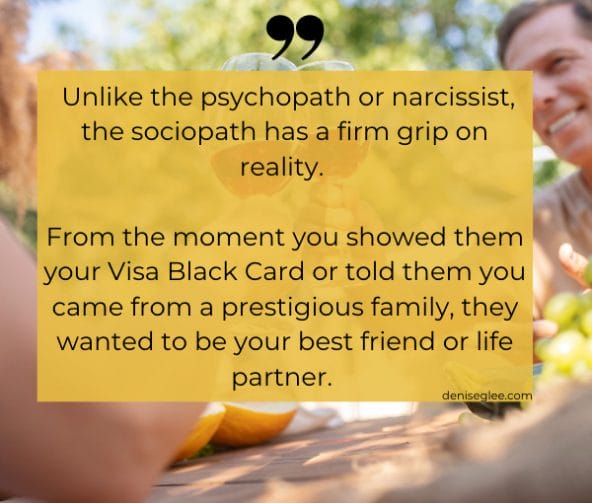 Unlike the psychopath or narcissist, the sociopath has a firm grip on reality. From the moment you showed them your Visa Black Card or told them you came from a prestigious family, this person with a dangerous personality wanted to be your best friend or life partner. 
