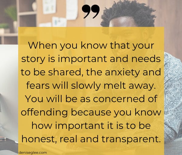 When you know that your story is important and needs to be shared, the anxiety and fears will slowly melt away. You will be as concerned of offending because you know how important it is to be honest, real and transparent.